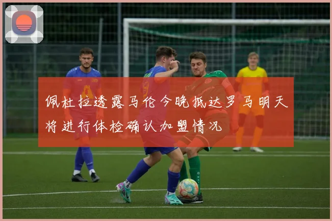 佩杜拉透露马伦今晚抵达罗马明天将进行体检确认加盟情况